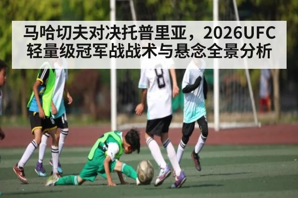 马哈切夫对决托普里亚，2026UFC轻量级冠军战战术与悬念全景分析